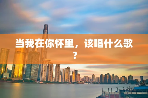 当我在你怀里，该唱什么歌？