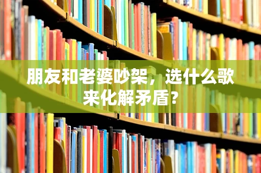 朋友和老婆吵架，选什么歌来化解矛盾？