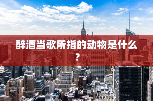醉酒当歌所指的动物是什么？