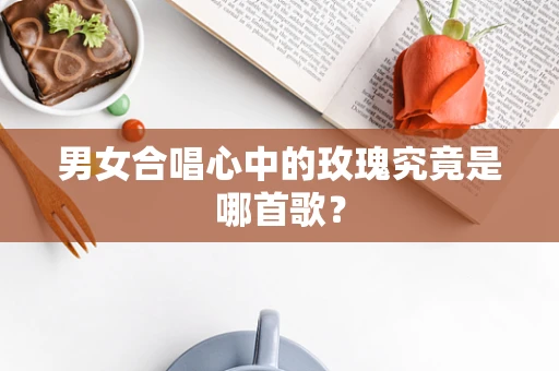 男女合唱心中的玫瑰究竟是哪首歌？