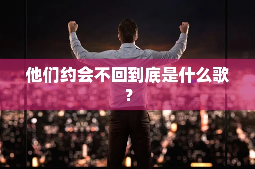他们约会不回到底是什么歌？