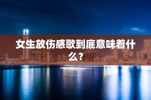 女生放伤感歌到底意味着什么？