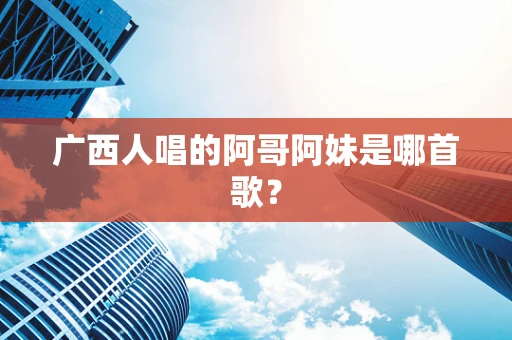 广西人唱的阿哥阿妹是哪首歌？