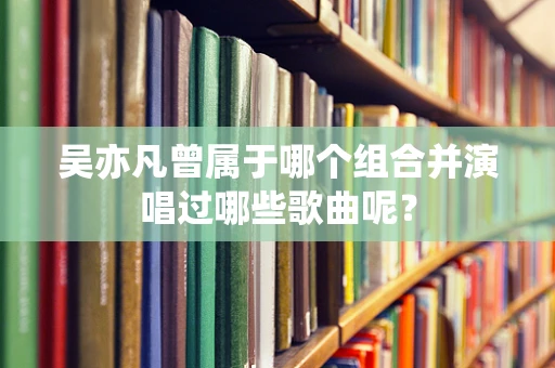 吴亦凡曾属于哪个组合并演唱过哪些歌曲呢？
