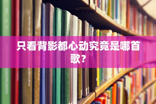 只看背影都心动究竟是哪首歌？