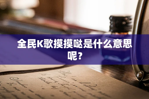 全民K歌摸摸哒是什么意思呢？