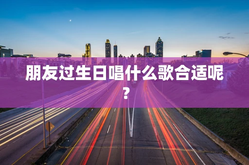 朋友过生日唱什么歌合适呢？
