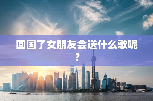 回国了女朋友会送什么歌呢？
