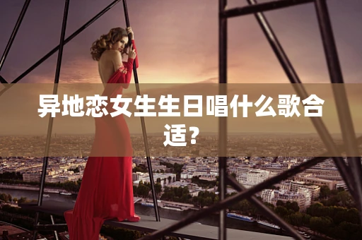 异地恋女生生日唱什么歌合适？