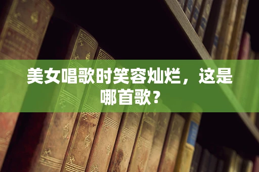 美女唱歌时笑容灿烂，这是哪首歌？