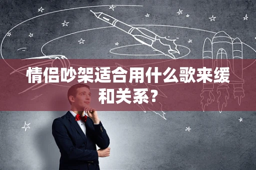 情侣吵架适合用什么歌来缓和关系？