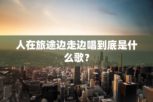 人在旅途边走边唱到底是什么歌？