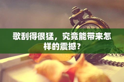 歌刮得很猛，究竟能带来怎样的震撼？