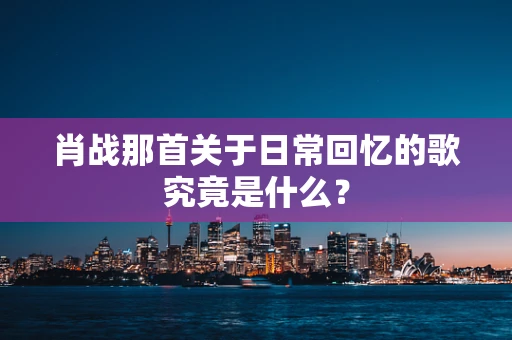 肖战那首关于日常回忆的歌究竟是什么？