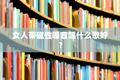 女人带磁性嗓音唱什么歌好？