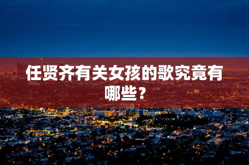 任贤齐有关女孩的歌究竟有哪些？