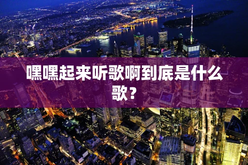 嘿嘿起来听歌啊到底是什么歌？
