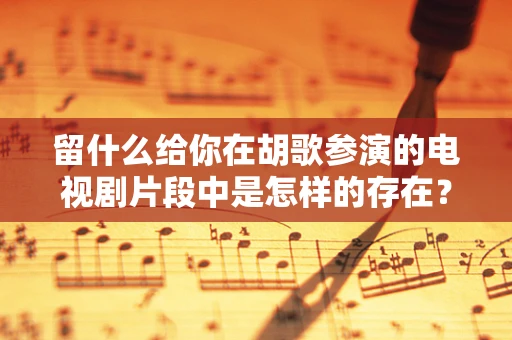 留什么给你在胡歌参演的电视剧片段中是怎样的存在？