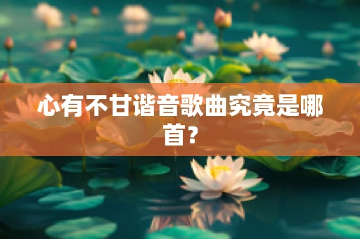 心有不甘谐音歌曲究竟是哪首？