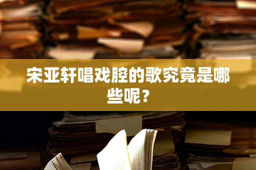 宋亚轩唱戏腔的歌究竟是哪些呢？