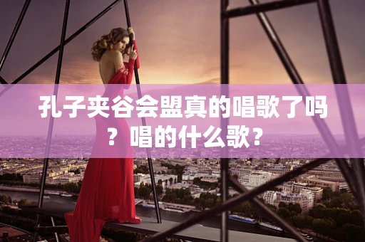 孔子夹谷会盟真的唱歌了吗？唱的什么歌？