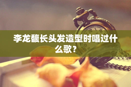 李龙馥长头发造型时唱过什么歌？