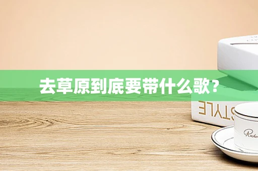 去草原到底要带什么歌？
