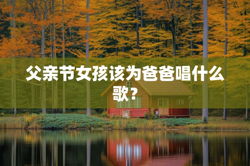 父亲节女孩该为爸爸唱什么歌？